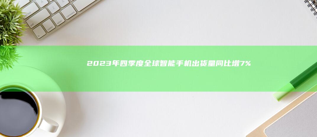 2023年四季度全球智能手机出货量同比增7%